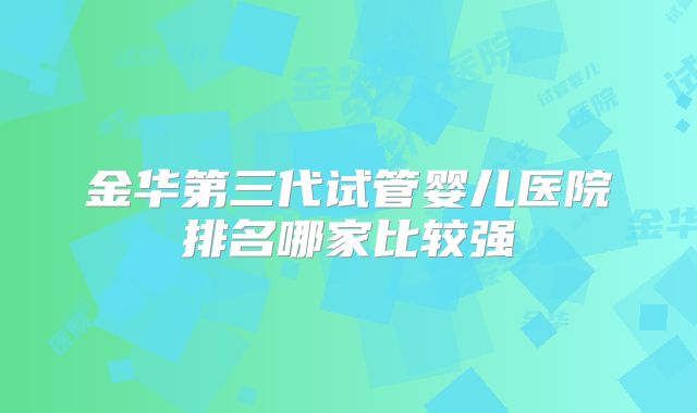 金华第三代试管婴儿医院排名哪家比较强