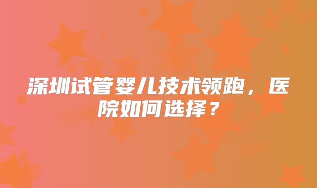深圳试管婴儿技术领跑，医院如何选择？