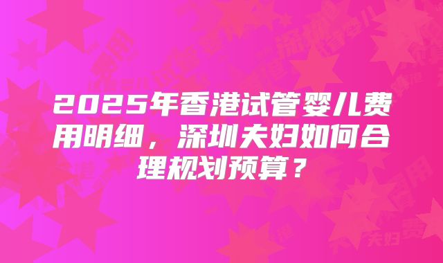 2025年香港试管婴儿费用明细，深圳夫妇如何合理规划预算？
