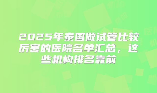 2025年泰国做试管比较厉害的医院名单汇总，这些机构排名靠前