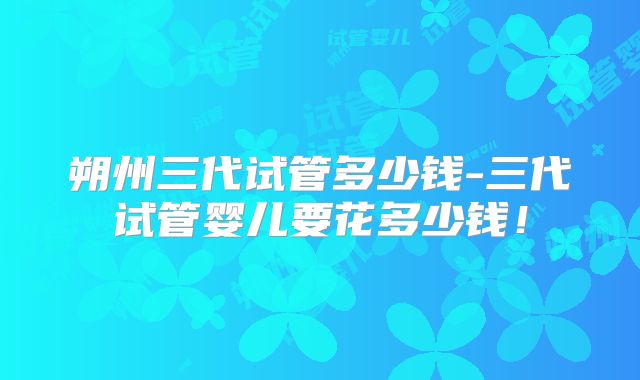朔州三代试管多少钱-三代试管婴儿要花多少钱！