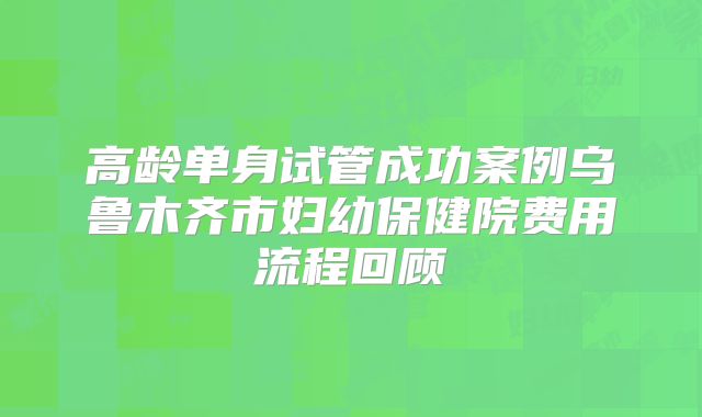 高龄单身试管成功案例乌鲁木齐市妇幼保健院费用流程回顾