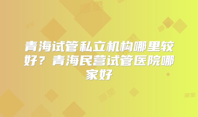 青海试管私立机构哪里较好？青海民营试管医院哪家好