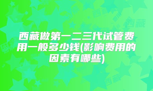 西藏做第一二三代试管费用一般多少钱(影响费用的因素有哪些)