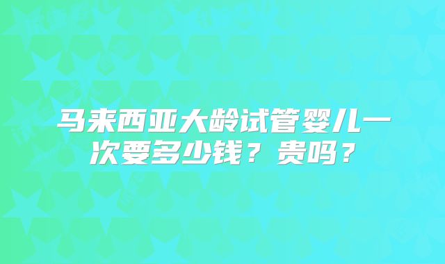 马来西亚大龄试管婴儿一次要多少钱？贵吗？