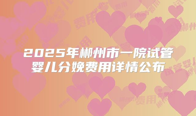 2025年郴州市一院试管婴儿分娩费用详情公布