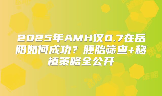 2025年AMH仅0.7在岳阳如何成功？胚胎筛查+移植策略全公开