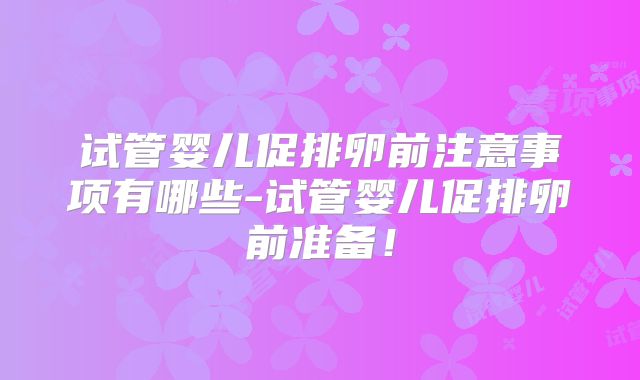 试管婴儿促排卵前注意事项有哪些-试管婴儿促排卵前准备！