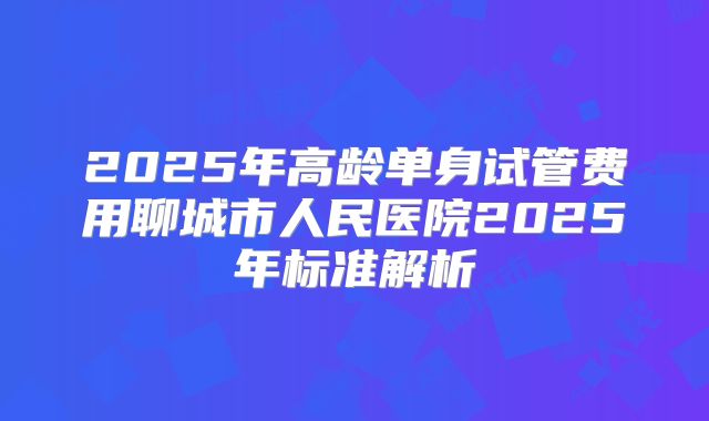 2025年高龄单身试管费用聊城市人民医院2025年标准解析