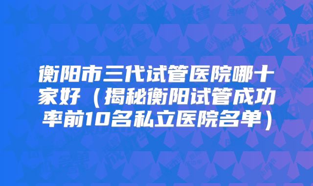 衡阳市三代试管医院哪十家好（揭秘衡阳试管成功率前10名私立医院名单）