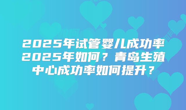 2025年试管婴儿成功率2025年如何？青岛生殖中心成功率如何提升？