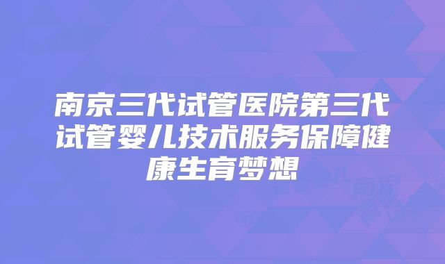 南京三代试管医院第三代试管婴儿技术服务保障健康生育梦想