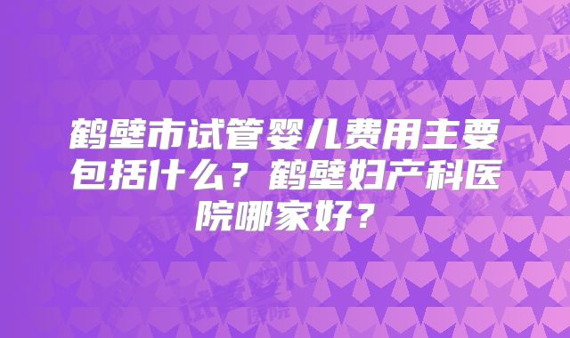 鹤壁市试管婴儿费用主要包括什么？鹤壁妇产科医院哪家好？