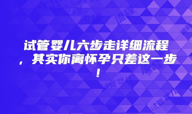 试管婴儿六步走详细流程，其实你离怀孕只差这一步！