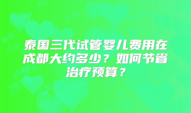 泰国三代试管婴儿费用在成都大约多少？如何节省治疗预算？
