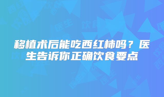 移植术后能吃西红柿吗?医生告诉你正确饮食要点