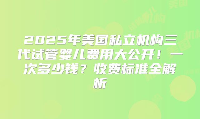 2025年美国私立机构三代试管婴儿费用大公开！一次多少钱？收费标准全解析