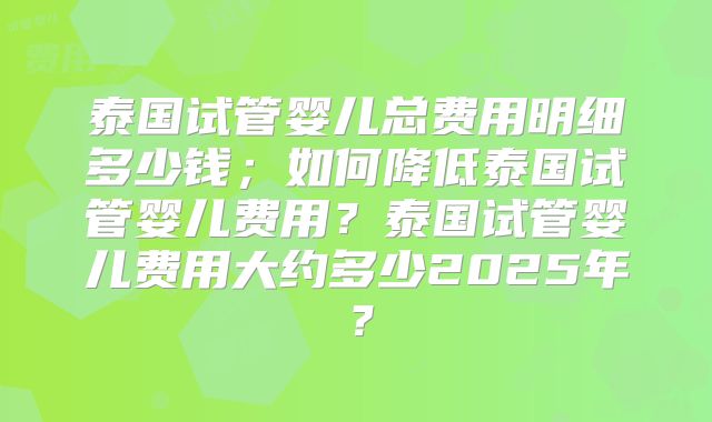 泰国试管婴儿总费用明细多少钱；如何降低泰国试管婴儿费用？泰国试管婴儿费用大约多少2025年？