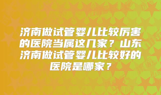 济南做试管婴儿比较厉害的医院当属这几家？山东济南做试管婴儿比较好的医院是哪家？