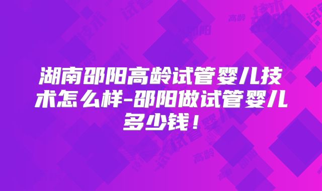 湖南邵阳高龄试管婴儿技术怎么样-邵阳做试管婴儿多少钱！