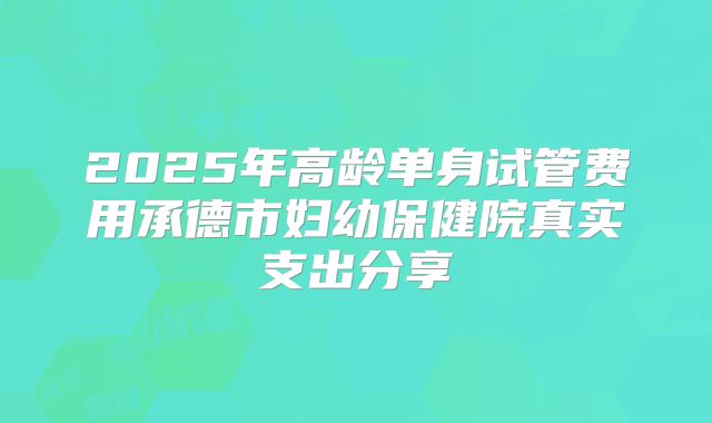 2025年高龄单身试管费用承德市妇幼保健院真实支出分享