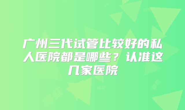 广州三代试管比较好的私人医院都是哪些?认准这几家医院
