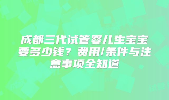 成都三代试管婴儿生宝宝要多少钱?费用/条件与注意事项全知道