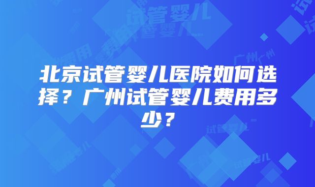 北京试管婴儿医院如何选择？广州试管婴儿费用多少？