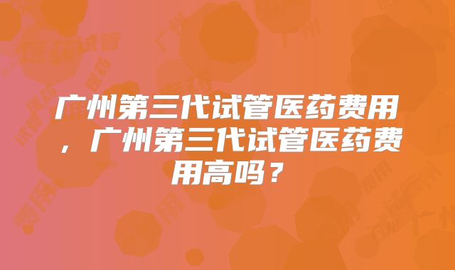 广州第三代试管医药费用,广州第三代试管医药费用高吗?