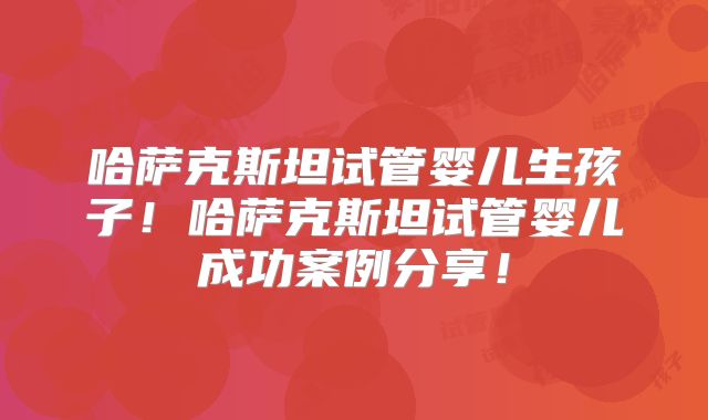 哈萨克斯坦试管婴儿生孩子！哈萨克斯坦试管婴儿成功案例分享！