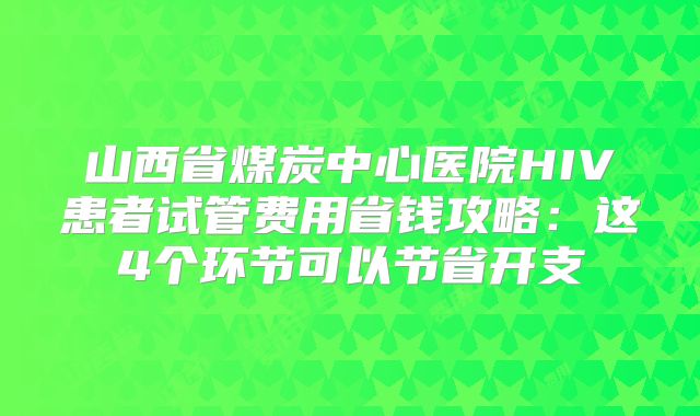 山西省煤炭中心医院HIV患者试管费用省钱攻略：这4个环节可以节省开支
