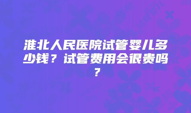 淮北人民医院试管婴儿多少钱？试管费用会很贵吗？