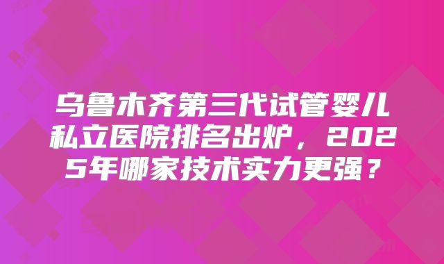 乌鲁木齐第三代试管婴儿私立医院排名出炉，2025年哪家技术实力更强？