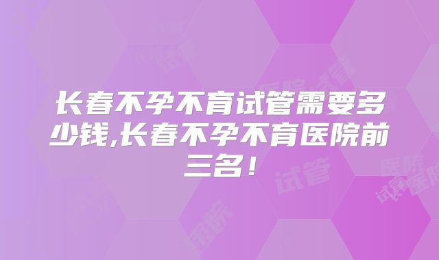 长春不孕不育试管需要多少钱,长春不孕不育医院前三名！