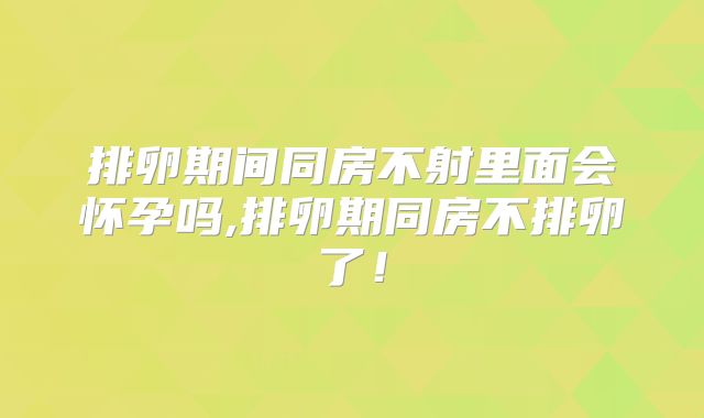 排卵期间同房不射里面会怀孕吗,排卵期同房不排卵了!