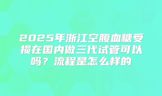 2025年浙江空腹血糖受损在国内做三代试管可以吗？流程是怎么样的