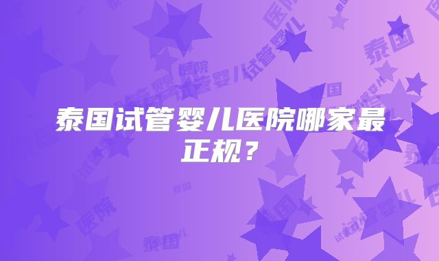 泰国试管婴儿医院哪家最正规?