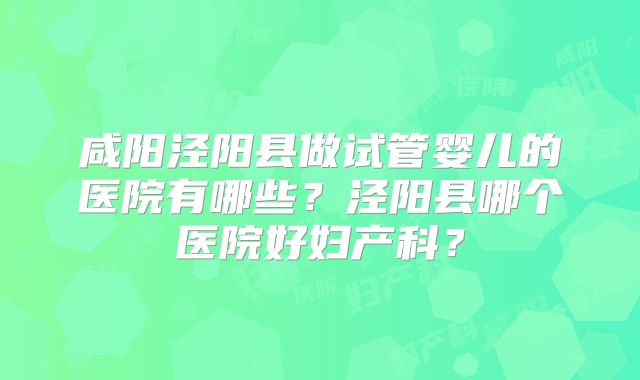 咸阳泾阳县做试管婴儿的医院有哪些？泾阳县哪个医院好妇产科？