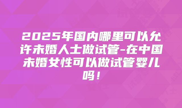 2025年国内哪里可以允许未婚人士做试管-在中国未婚女性可以做试管婴儿吗!