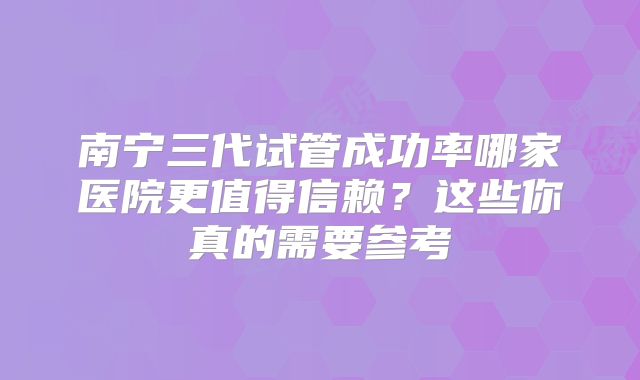 南宁三代试管成功率哪家医院更值得信赖?这些你真的需要参考