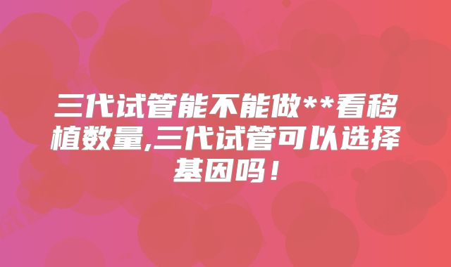 三代试管能不能做**看移植数量,三代试管可以选择基因吗！