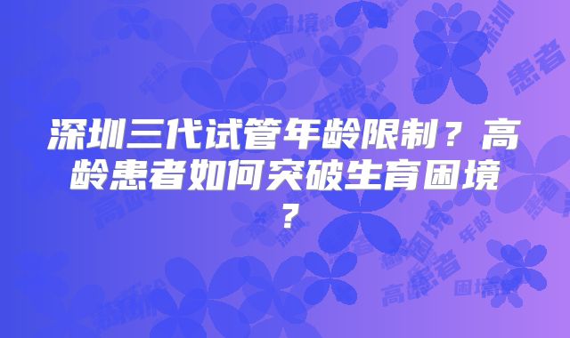深圳三代试管年龄限制？高龄患者如何突破生育困境？