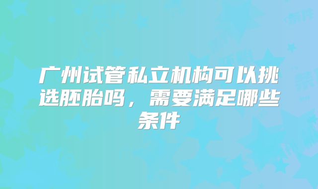 广州试管私立机构可以挑选胚胎吗，需要满足哪些条件