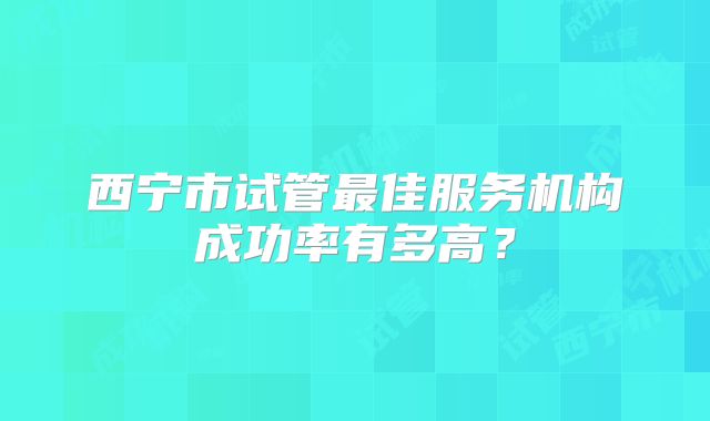 西宁市试管最佳服务机构成功率有多高？