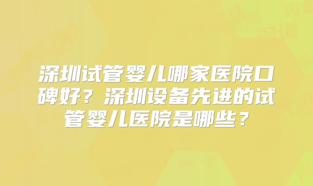 深圳试管婴儿哪家医院口碑好？深圳设备先进的试管婴儿医院是哪些？
