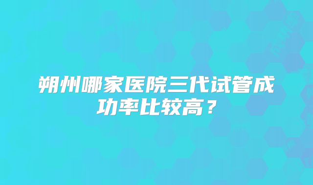 朔州哪家医院三代试管成功率比较高？