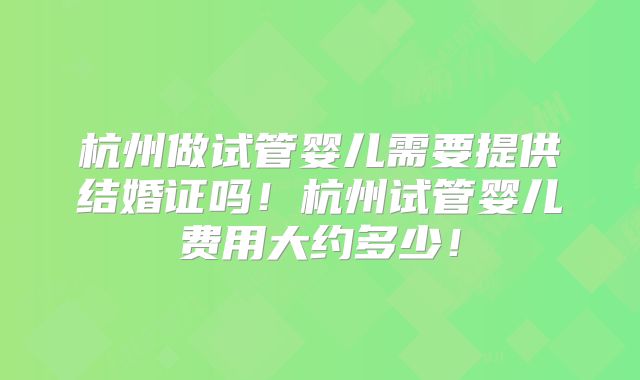 杭州做试管婴儿需要提供结婚证吗！杭州试管婴儿费用大约多少！