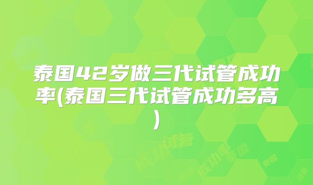 泰国42岁做三代试管成功率(泰国三代试管成功多高)