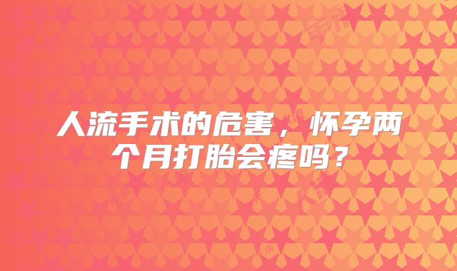 人流手术的危害，怀孕两个月打胎会疼吗？