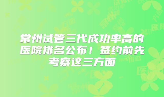 常州试管三代成功率高的医院排名公布！签约前先考察这三方面
